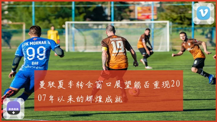 曼联夏季转会窗口展望能否重现2007年以来的辉煌成就