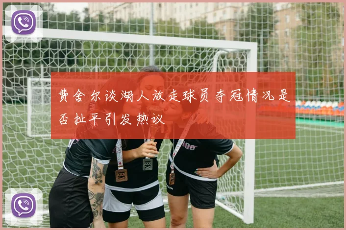 费舍尔谈湖人放走球员夺冠情况是否扯平引发热议