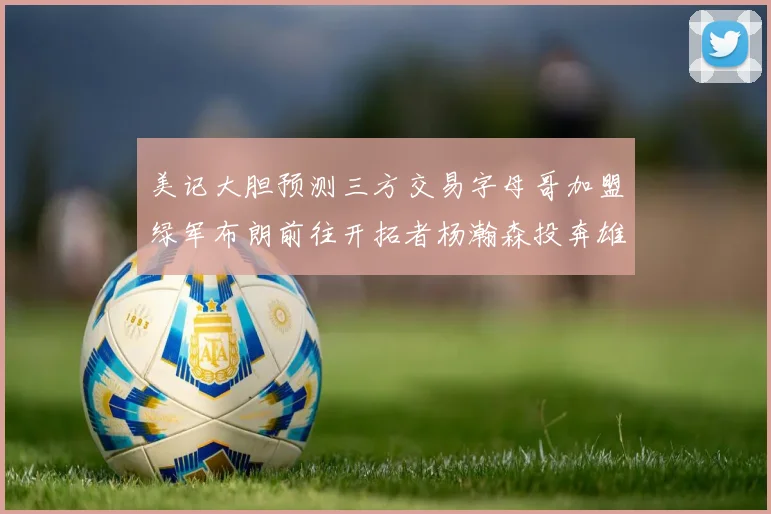 美记大胆预测三方交易字母哥加盟绿军布朗前往开拓者杨瀚森投奔雄鹿