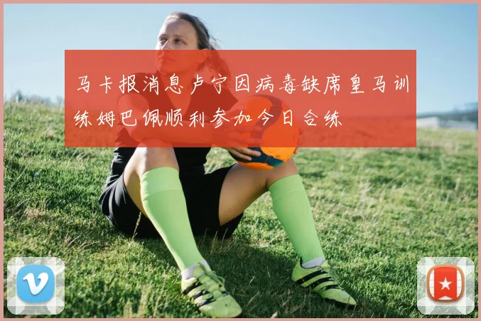 马卡报消息卢宁因病毒缺席皇马训练姆巴佩顺利参加今日合练