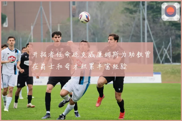 开拓者任命迈克威廉姆斯为助教曾在爵士和奇才积累丰富经验