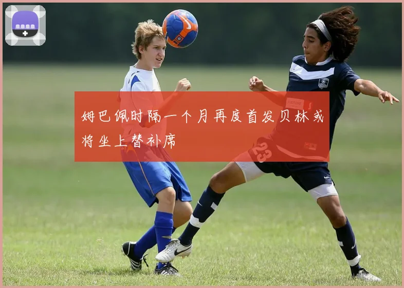 姆巴佩时隔一个月再度首发贝林或将坐上替补席