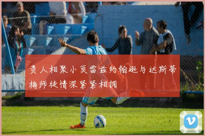 贵人相聚小莫雷兹约翰逊与达斯蒂梅师徒情深紧紧相拥