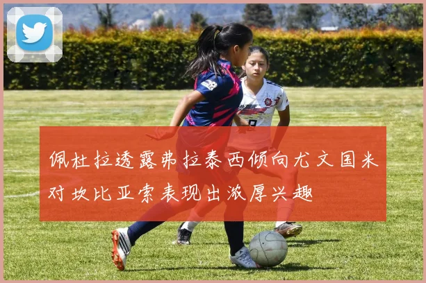 佩杜拉透露弗拉泰西倾向尤文国米对坎比亚索表现出浓厚兴趣