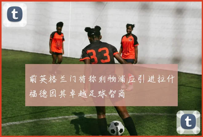 前英格兰门将称利物浦应引进拉什福德因其卓越足球智商