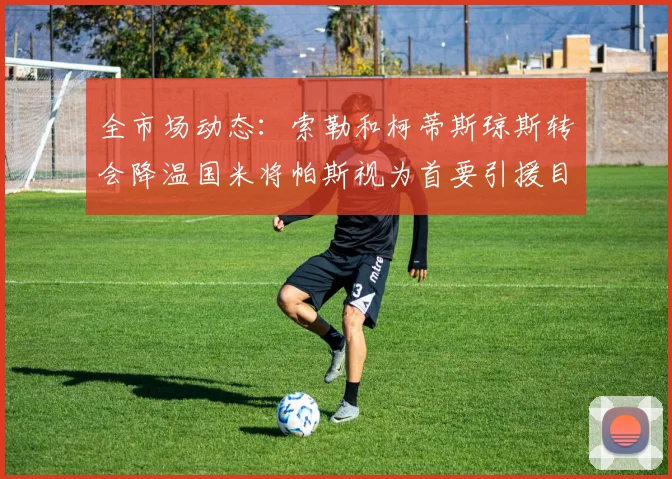 全市场动态：索勒和柯蒂斯琼斯转会降温国米将帕斯视为首要引援目标