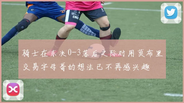 骑士在东决0-3落后之际对用莫布里交易字母哥的想法已不再感兴趣