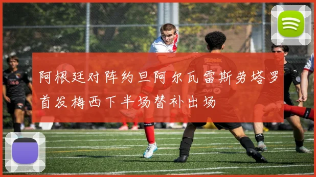 阿根廷对阵约旦阿尔瓦雷斯劳塔罗首发梅西下半场替补出场
