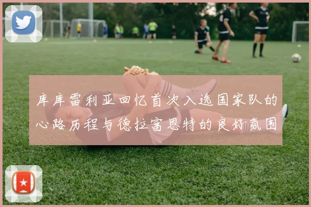 库库雷利亚回忆首次入选国家队的心路历程与德拉富恩特的良好氛围