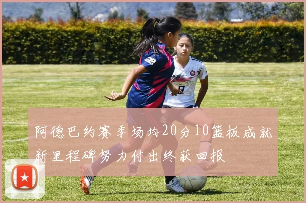 阿德巴约赛季场均20分10篮板成就新里程碑努力付出终获回报