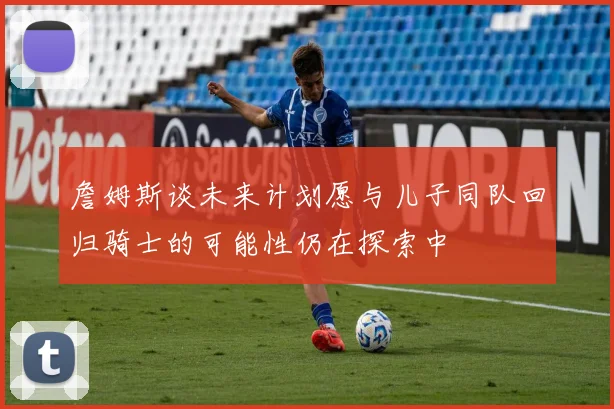 詹姆斯谈未来计划愿与儿子同队回归骑士的可能性仍在探索中