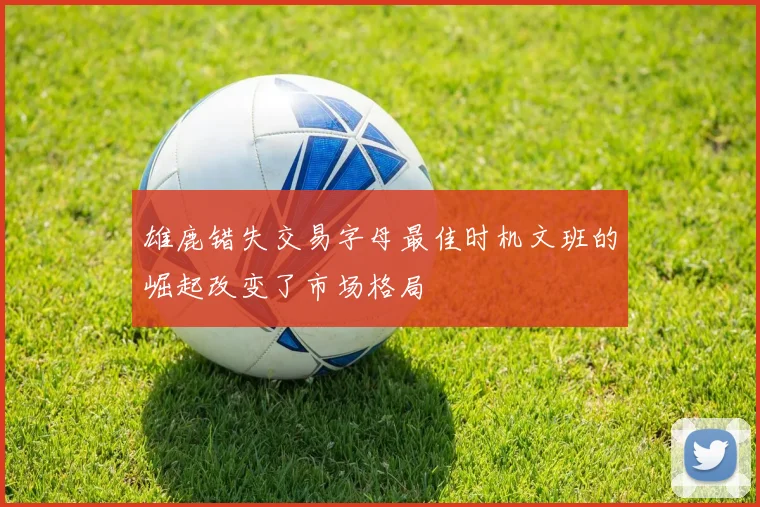 雄鹿错失交易字母最佳时机文班的崛起改变了市场格局